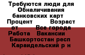 Требуются люди для Обналичивания банковских карт  › Процент ­ 25 › Возраст от ­ 18 - Все города Работа » Вакансии   . Башкортостан респ.,Караидельский р-н